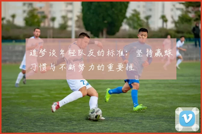追梦谈年轻队友的标准：坚持赢球习惯与不断努力的重要性