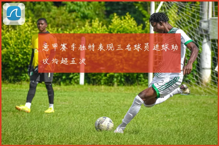 意甲赛季独特表现三名球员进球助攻均超五次