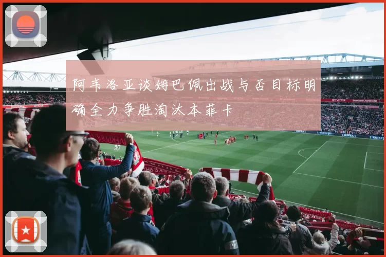 阿韦洛亚谈姆巴佩出战与否目标明确全力争胜淘汰本菲卡