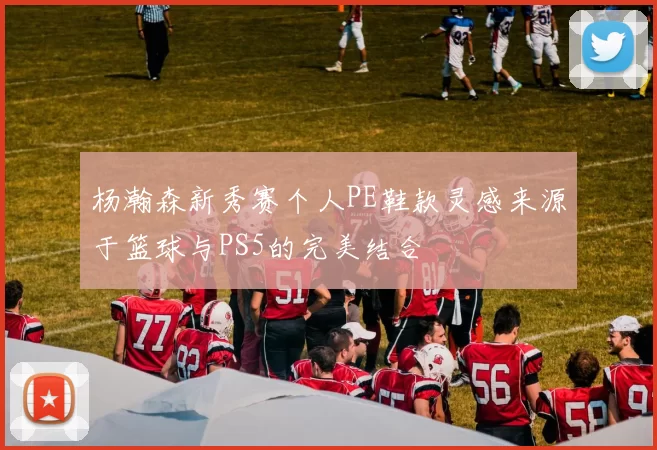 杨瀚森新秀赛个人PE鞋款灵感来源于篮球与PS5的完美结合