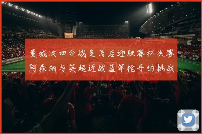 曼城次回合战皇马后迎联赛杯决赛阿森纳与英超连战蓝军枪手的挑战