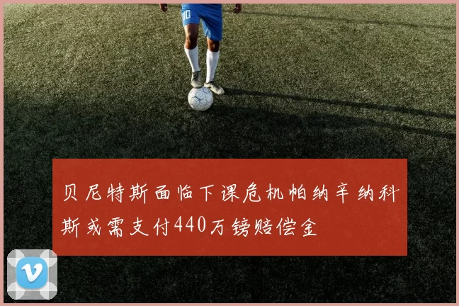 贝尼特斯面临下课危机帕纳辛纳科斯或需支付440万镑赔偿金