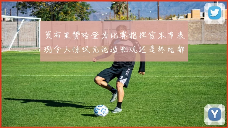 莫布里赞哈登为比赛指挥官末节表现令人惊叹无论造犯规还是终结都游刃有余