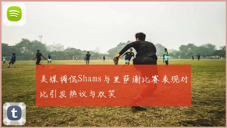 美媒调侃Shams与里萨谢比赛表现对比引发热议与欢笑