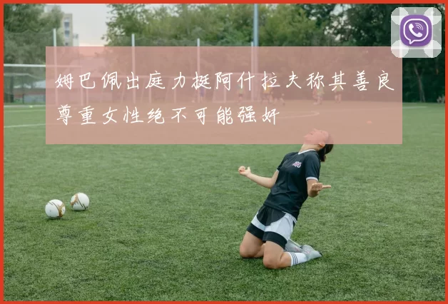 姆巴佩出庭力挺阿什拉夫称其善良尊重女性绝不可能强奸