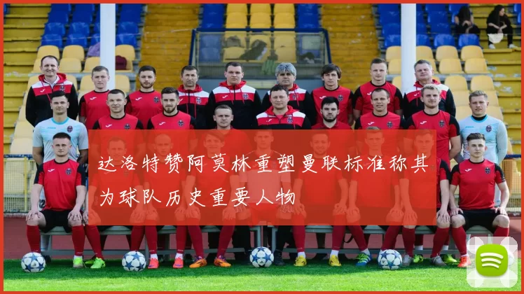 达洛特赞阿莫林重塑曼联标准称其为球队历史重要人物